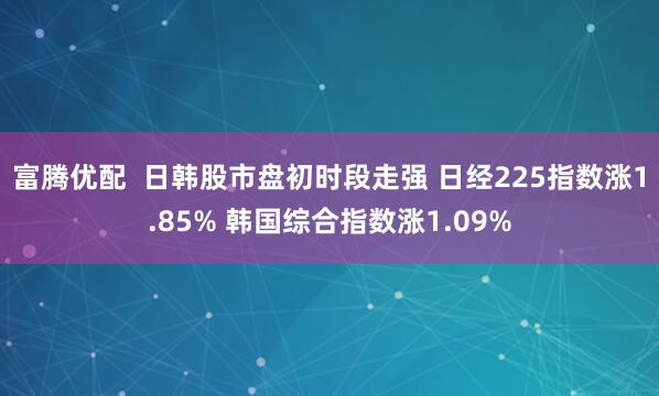 富腾优配  日韩股市盘初时段走强 日经225指数涨1.85% 韩国综合指数涨1.09%