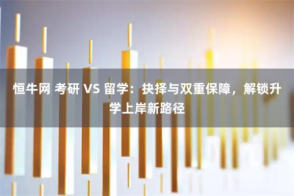 恒牛网 考研 VS 留学：抉择与双重保障，解锁升学上岸新路径