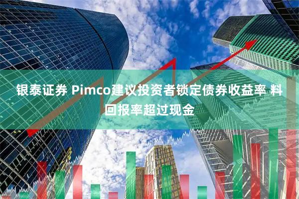 银泰证券 Pimco建议投资者锁定债券收益率 料回报率超过现金