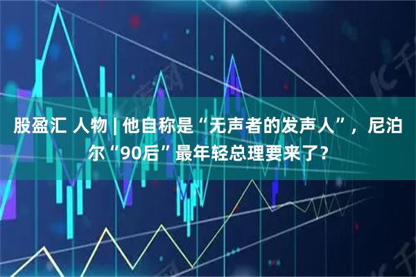 股盈汇 人物 | 他自称是“无声者的发声人”，尼泊尔“90后”最年轻总理要来了？