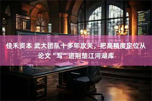 佳禾资本 武大团队十多年攻关,把高精度定位从论文“写”进荆楚江河湖库