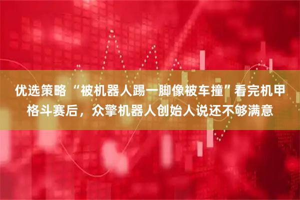 优选策略 “被机器人踢一脚像被车撞”看完机甲格斗赛后,众擎机器人创始人说还不够满意