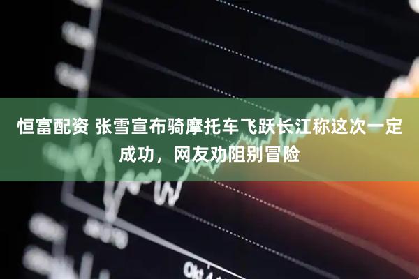 恒富配资 张雪宣布骑摩托车飞跃长江称这次一定成功，网友劝阻别冒险