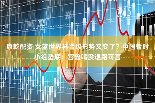 康乾配资 女篮世界杯晋级形势又变了?中国暂时小组垫底:宫鲁鸣没退路可言